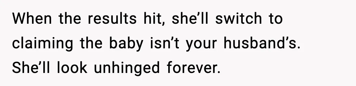 MIL Accuses Mom of Buying Baby After Private Birth Center Choice When the results hit, she’ll switch to claiming the baby isn’t your husband’s. She’ll look unhinged forever.