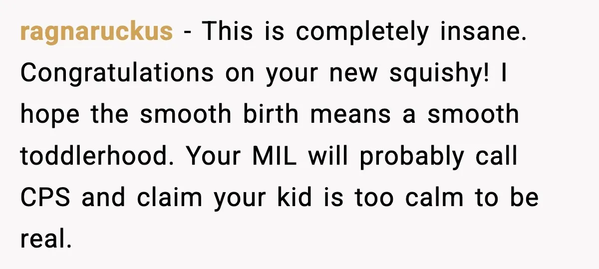 MIL Accuses Mom of Buying Baby After Private Birth Center Choice ragnaruckus - This is completely insane. Congratulations on your new squishy! I hope the smooth birth means a smooth toddlerhood. Your MIL will probably call CPS and claim your kid...