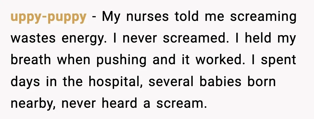 MIL Accuses Mom of Buying Baby After Private Birth Center Choice uppy-puppy - My nurses told me screaming wastes energy. I never screamed. I held my breath when pushing and it worked. I spent days in the hospital, several babies born...