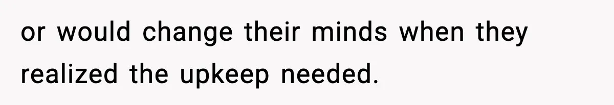 or would change their minds when they realized the upkeep needed.