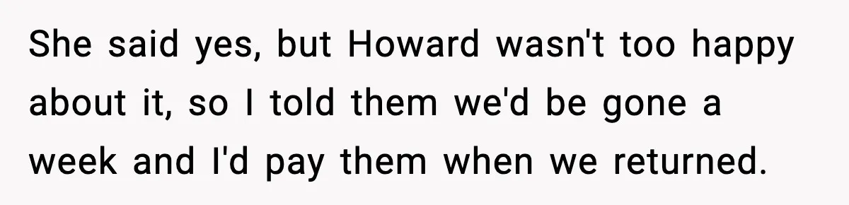 She said yes, but Howard wasn't too happy about it, so I told them we'd be gone a week and I'd pay them when we returned.