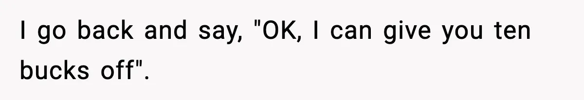 I go back and say, "OK, I can give you ten bucks off".