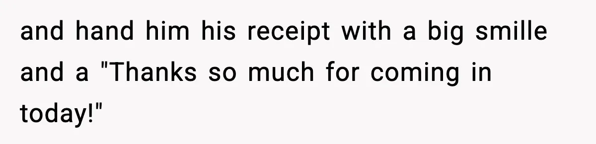 and hand him his receipt with a big smille and a "Thanks so much for coming in today!"