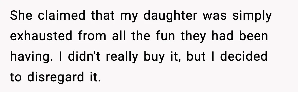 She claimed that my daughter was simply exhausted from all the fun they had been having. I didn't really buy it, but I decided to disregard it.