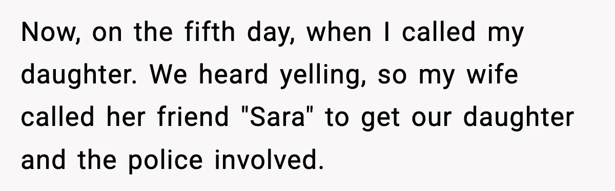 Now, on the fifth day, when I called my daughter. We heard yelling, so my wife called her friend "Sara" to get our daughter and the police involved.