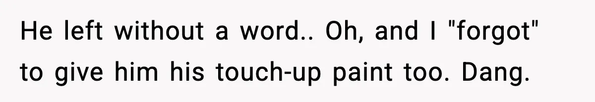 He left without a word.. Oh, and I "forgot" to give him his touch-up paint too. Dang.