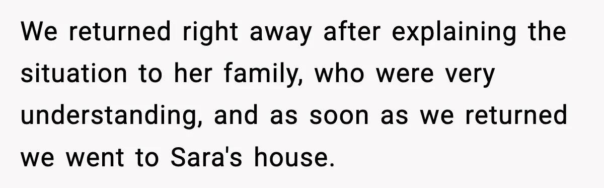 We returned right away after explaining the situation to her family, who were very understanding, and as soon as we returned we went to Sara's house.