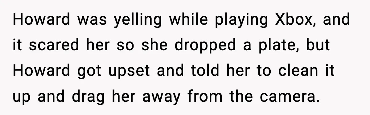 Howard was yelling while playing Xbox, and it scared her so she dropped a plate, but Howard got upset and told her to clean it up and drag her away...