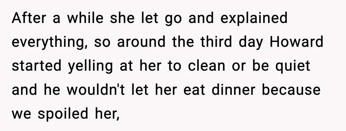 After a while she let go and explained everything, so around the third day Howard started yelling at her to clean or be quiet and he wouldn't let her eat...