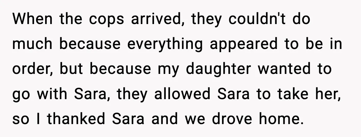 When the cops arrived, they couldn't do much because everything appeared to be in order, but because my daughter wanted to go with Sara, they allowed Sara to take her,...