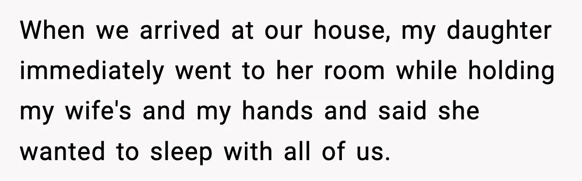 When we arrived at our house, my daughter immediately went to her room while holding my wife's and my hands and said she wanted to sleep with all of us.