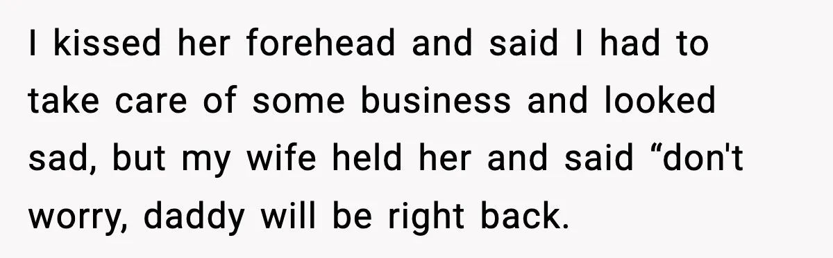 I kissed her forehead and said I had to take care of some business and looked sad, but my wife held her and said “don't worry, daddy will be right...