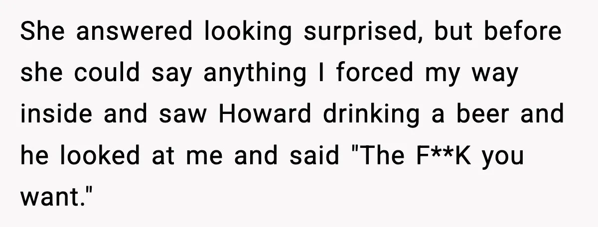She answered looking surprised, but before she could say anything I forced my way inside and saw Howard drinking a beer and he looked at me and said "The F**K...