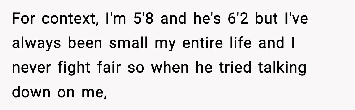 For context, I'm 5'8 and he's 6'2 but I've always been small my entire life and I never fight fair so when he tried talking down on me,