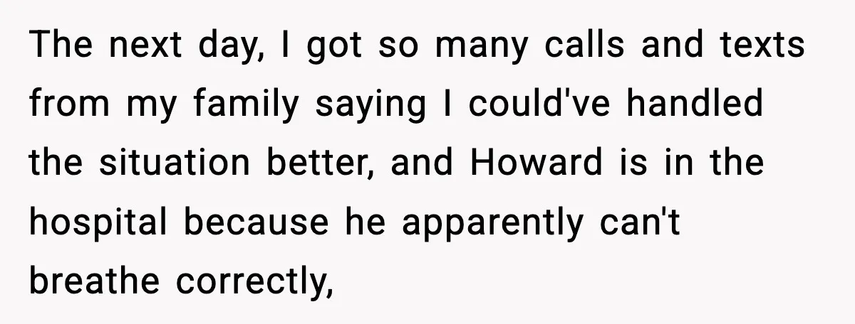 The next day, I got so many calls and texts from my family saying I could've handled the situation better, and Howard is in the hospital because he apparently can't...