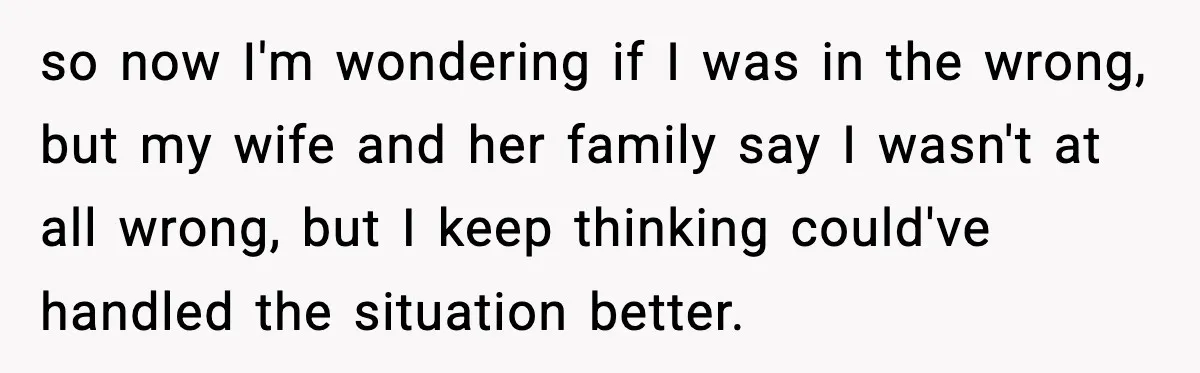 so now I'm wondering if I was in the wrong, but my wife and her family say I wasn't at all wrong, but I keep thinking could've handled the situation...