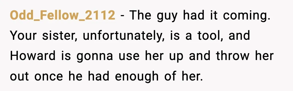 Odd_Fellow_2112 - The guy had it coming. Your sister, unfortunately, is a tool, and Howard is gonna use her up and throw her out once he had enough of her.