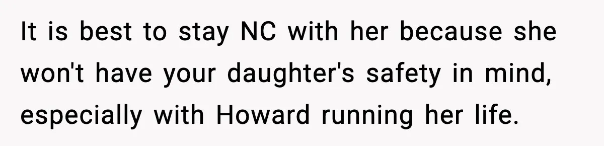 It is best to stay NC with her because she won't have your daughter's safety in mind, especially with Howard running her life.