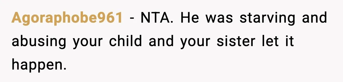 Agoraphobe961 - NTA. He was starving and abusing your child and your sister let it happen.