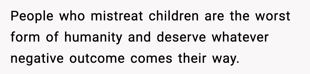 People who mistreat children are the worst form of humanity and deserve whatever negative outcome comes their way.
