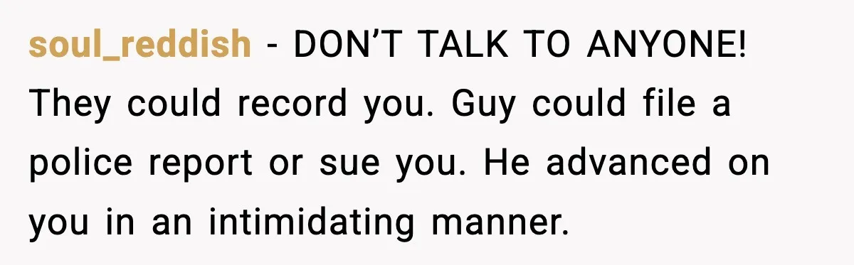 soul_reddish - DON’T TALK TO ANYONE! They could record you. Guy could file a police report or sue you.
He advanced on you in an intimidating manner.