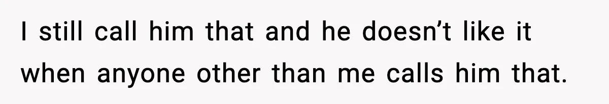 I still call him that and he doesn’t like it when anyone other than me calls him that.
