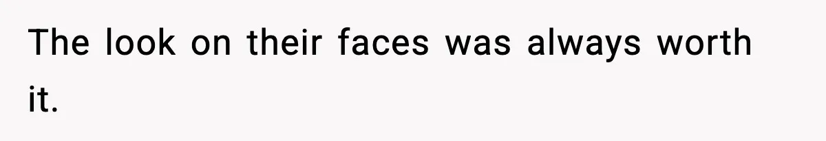 The look on their faces was always worth it.