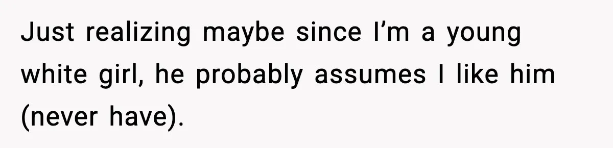 Just realizing maybe since I’m a young white girl, he probably assumes I like him (never have).