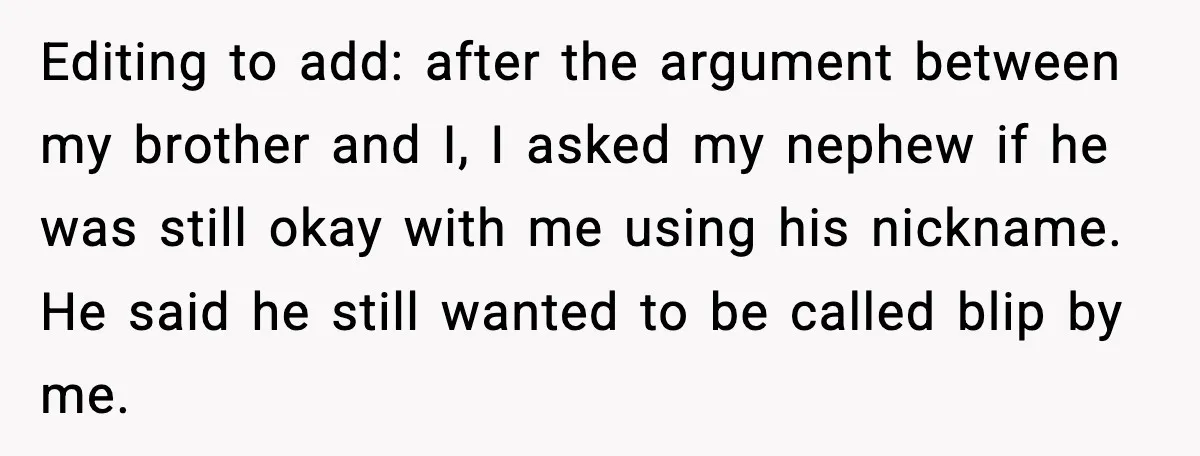 Editing to add: after the argument between my brother and I, I asked my nephew if he was still okay with me using his nickname. He said he still wanted...