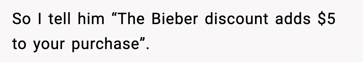 So I tell him “The Bieber discount adds $5 to your purchase”.