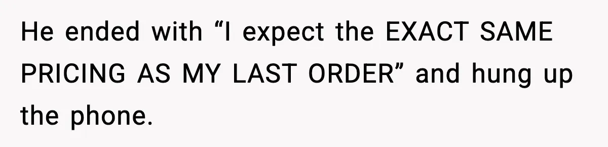He ended with “I expect the EXACT SAME PRICING AS MY LAST ORDER” and hung up the phone.