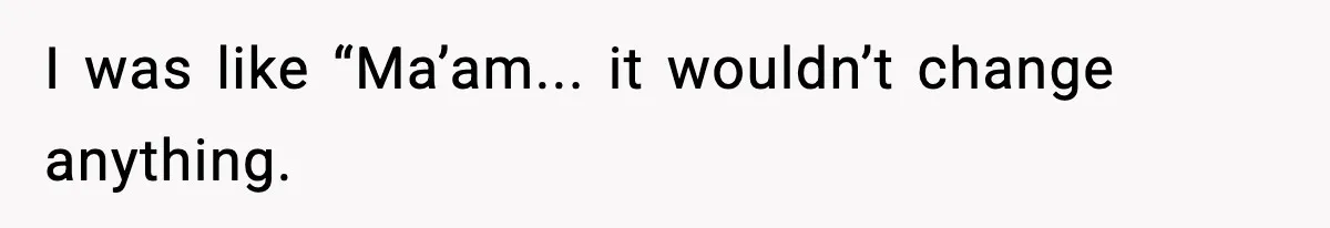 I was like “Ma’am... it wouldn’t change anything.