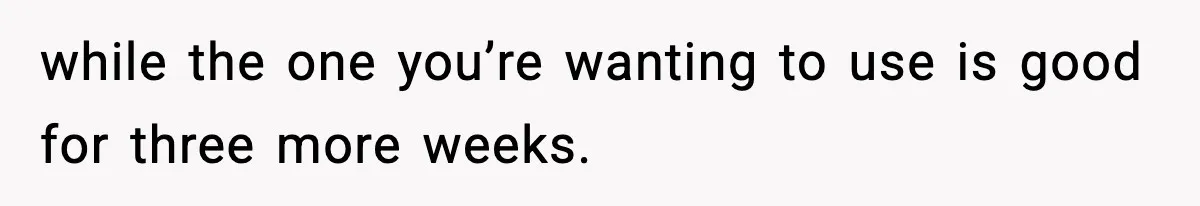 while the one you’re wanting to use is good for three more weeks.