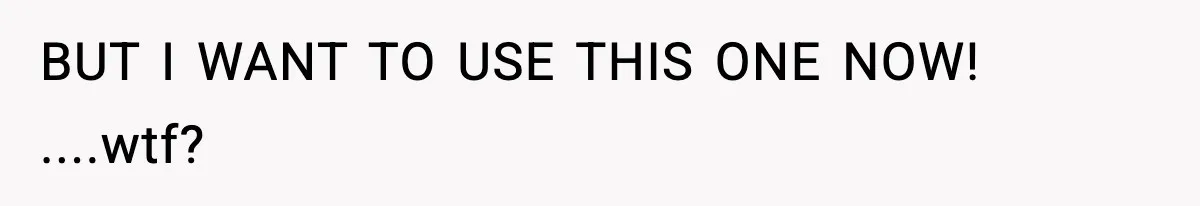 BUT I WANT TO USE THIS ONE NOW! ....wtf?