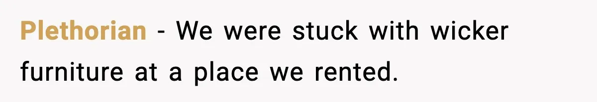 Plethorian − We were stuck with wicker furniture at a place we rented.