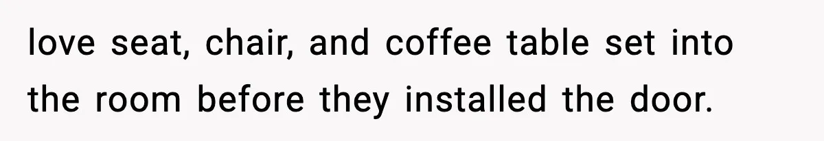 love seat, chair, and coffee table set into the room before they installed the door.