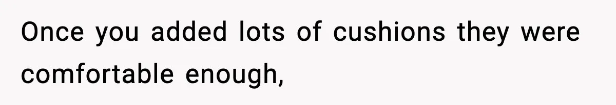 Once you added lots of cushions they were comfortable enough,