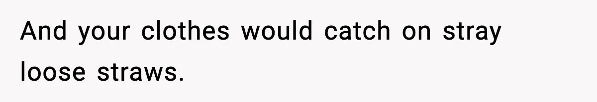 And your clothes would catch on stray loose straws.