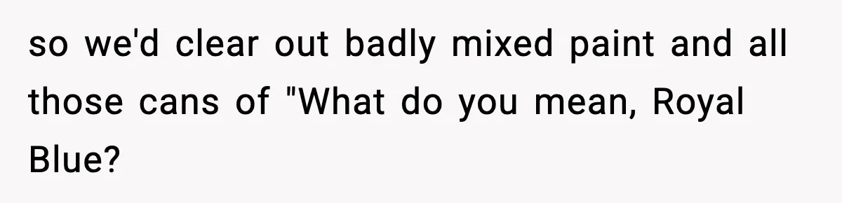 so we'd clear out badly mixed paint and all those cans of "What do you mean, Royal Blue?