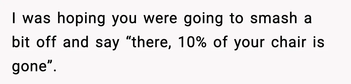 I was hoping you were going to smash a bit off and say “there, 10% of your chair is gone”.