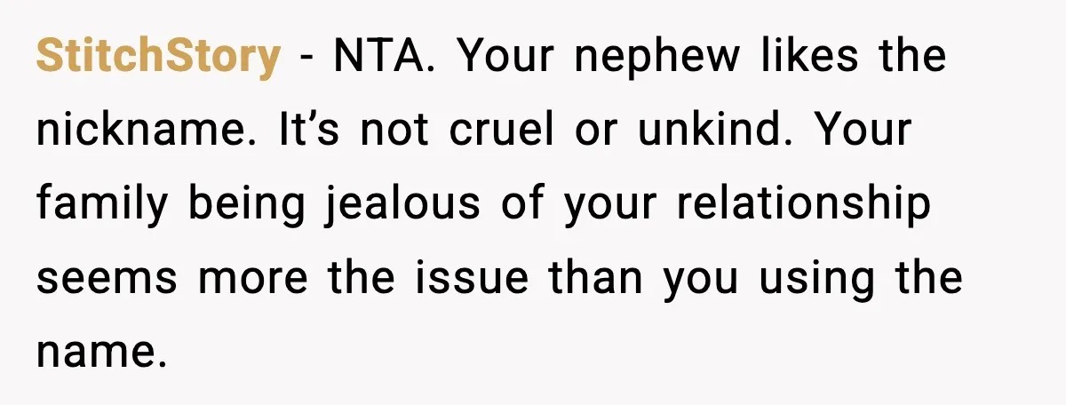 StitchStory - NTA. Your nephew likes the nickname. It’s not cruel or unkind. Your family being jealous of your relationship seems more the issue than you using the name.