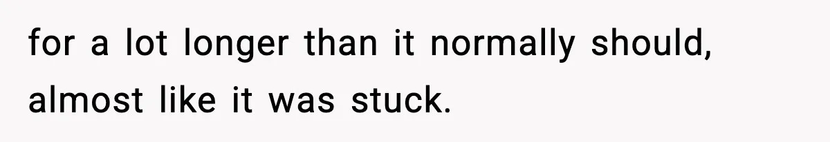 for a lot longer than it normally should, almost like it was stuck.