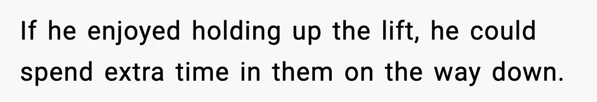If he enjoyed holding up the lift, he could spend extra time in them on the way down.