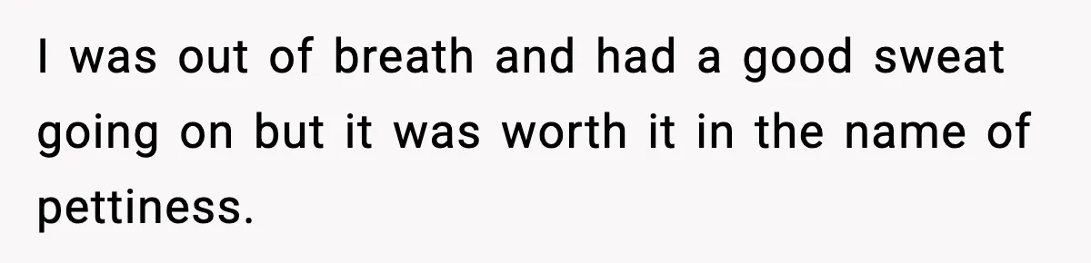 I was out of breath and had a good sweat going on but it was worth it in the name of pettiness.