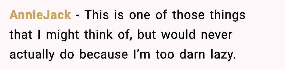 AnnieJack − This is one of those things that I might think of, but would never actually do because I’m too darn lazy.