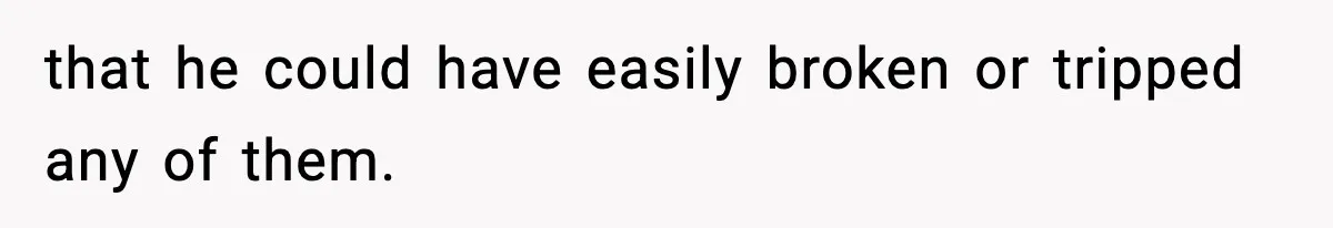 that he could have easily broken or tripped any of them.