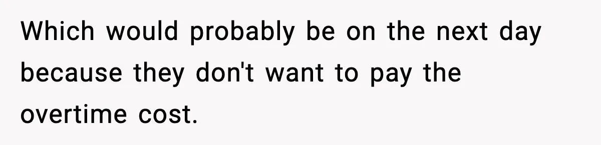 Which would probably be on the next day because they don't want to pay the overtime cost.