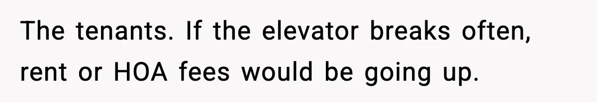 The tenants. If the elevator breaks often, rent or HOA fees would be going up.