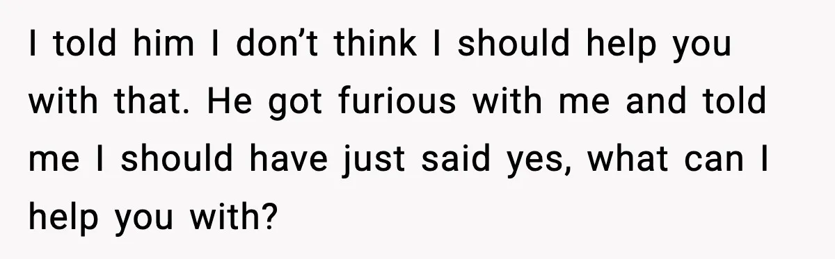 I told him I don’t think I should help you with that. He got furious with me and told me I should have just said yes, what can I help...