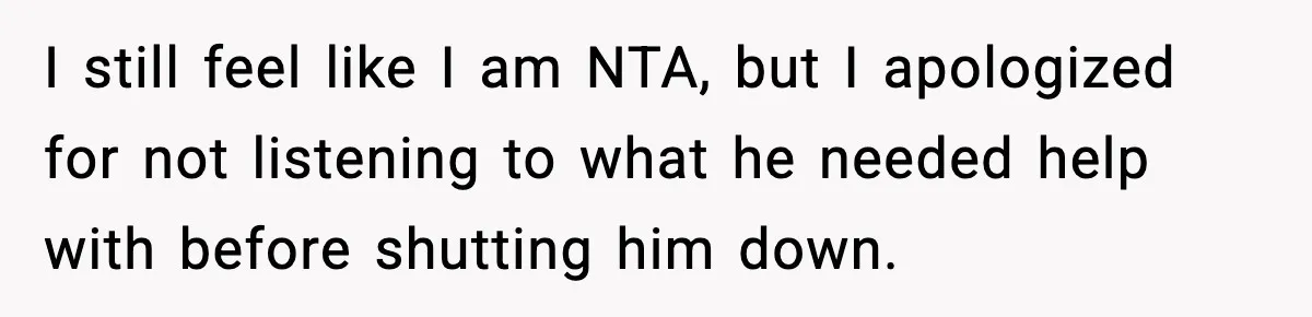 I still feel like I am NTA, but I apologized for not listening to what he needed help with before shutting him down.